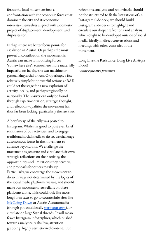 forces thelocal movermentinto confrontation with the economic foces thae dominate thecity and its cconomic interests-themselves aligned with a domestic project of displacement, development, 1nd dispossesion.  Perhaps there are bette focus points for escalation in Austin. Or perhaps the most poverful contribution the movement in Austn can make s mobilizing forces *somexwhere lse’, somewhere more materially impactful on haling the war machine or generalizng social unrest. Or, perhaps, a few elatively simple but powerful actions at BAE could set the stagefor a new explosion of activiey locally and perhaps regionally or nationally. The answer can only be found through experimentation, seraegic thought, and reflction-qualities the movement has thus far been lacking, particularly the last two.  Abricfrecap of the rally was posted to Instagram. Whileitis good to post even brief summariesof our activities, and to engage traditional social media to do so, we challenge autonomous forces in the movement to advance beyond this. We challenge the movement to generate and circulate their own. seraegic reflections on their activity, the opportunites and limitations they perceive, and proposals for others to ake up. Particularly, we encourage the movement to o soin ways not determined by the logics of the social media placforms we use, and should make our movements kess reliant on these placforms alone. This could look like more long form texs to go o counterinfo stes ke 12 Going Down or Austin Autonomedia (though you could easly start your own), or circulate on lrge Sigaal threads. Tt will mean fewer Instagram infographics, which pushed towards analytically shalow, ateention grabbing, highly aestheticized content, Our  reflections, analysis, and reportbacks should not be structured to it the limitations of an Instageam side deck; we should build Instagram side decks to highlight and circulate our decper reflections and analysis, which ough to be developed outside of social media, ideally in direct conversations and meetings with other comrades n the  Long Live the Resistance, Long Live Al-Aqsa Flood! —some reflctive protesters 